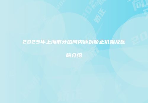 2025年上海市牙齿向内倾斜矫正价格及医院介绍