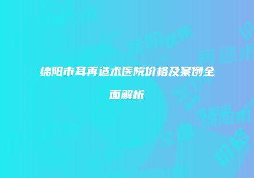 绵阳市耳再造术医院价格及案例全面解析