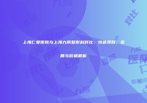 上海仁爱医院与上海九院整形科对比：特色项目、资质与价格解析