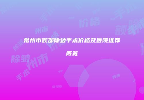 常州市额部除皱手术价格及医院推荐概览