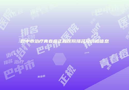 巴中市治疗青春痘正规医院排名及价格信息