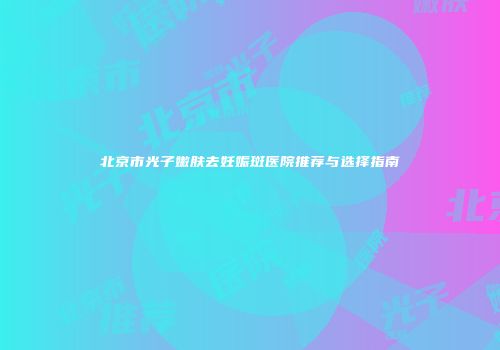 北京市光子嫩肤去妊娠斑医院推荐与选择指南