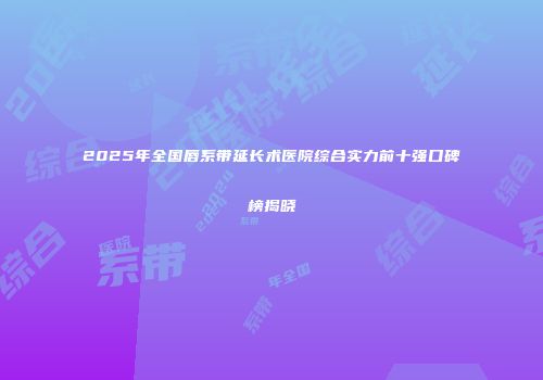 2025年全国唇系带延长术医院综合实力前十强口碑榜揭晓