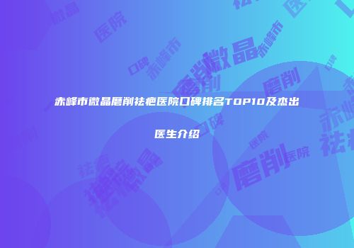 赤峰市微晶磨削祛疤医院口碑排名TOP10及杰出医生介绍