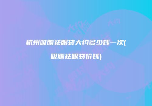 杭州吸脂祛眼袋大约多少钱一次(吸脂祛眼袋价钱)