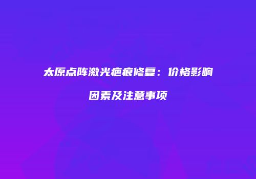 太原点阵激光疤痕修复：价格影响因素及注意事项