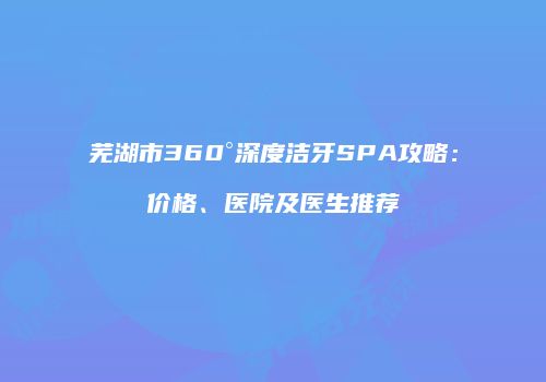 芜湖市360°深度洁牙SPA攻略：价格、医院及医生推荐