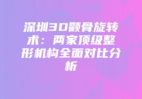 深圳3D颧骨旋转术：两家顶级整形机构全面对比分析