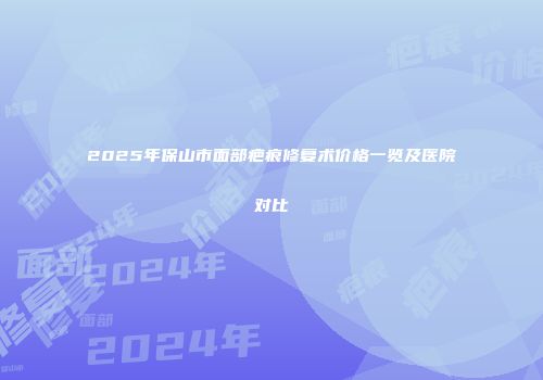 2025年保山市面部疤痕修复术价格一览及医院对比
