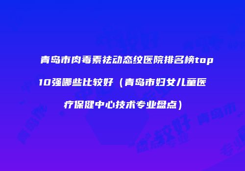 青岛市肉毒素祛动态纹医院排名榜top10强哪些比较好（青岛市妇女儿童医疗保健中心技术专业盘点）