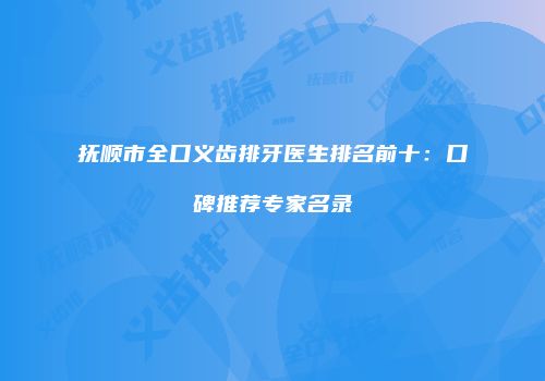 抚顺市全口义齿排牙医生排名前十：口碑推荐专家名录