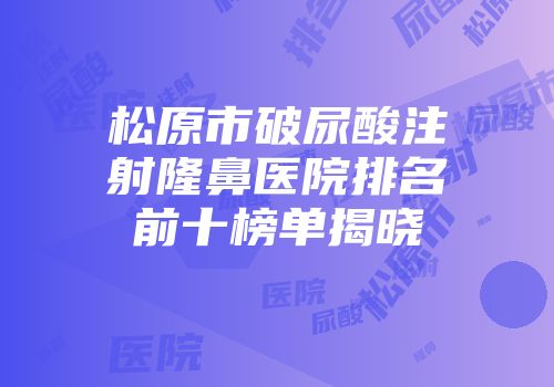 松原市破尿酸注射隆鼻医院排名前十榜单揭晓