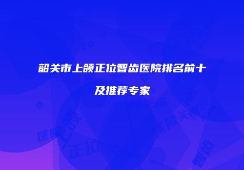 韶关市上颌正位智齿医院排名前十及推荐专家