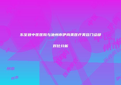 东至县中医医院与池州市伊尚美医疗美容门诊部对比分析
