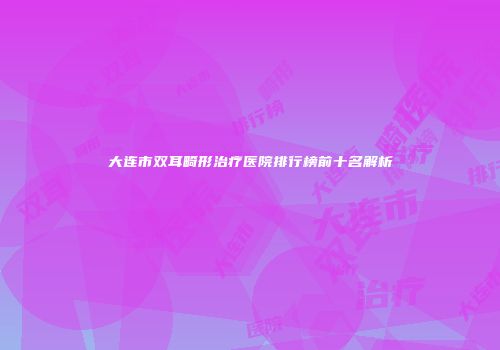 大连市双耳畸形治疗医院排行榜前十名解析