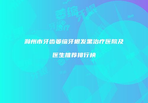 滁州市牙齿萎缩牙根发黑治疗医院及医生推荐排行榜