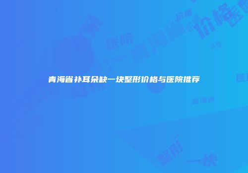 青海省补耳朵缺一块整形价格与医院推荐