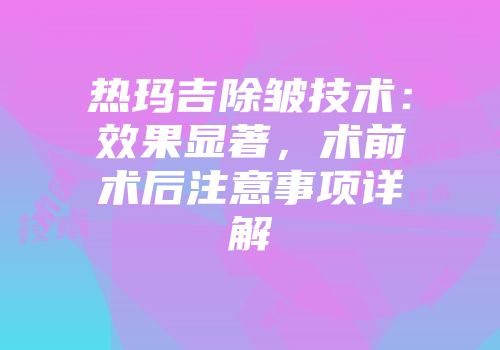 热玛吉除皱技术：效果显著，术前术后注意事项详解