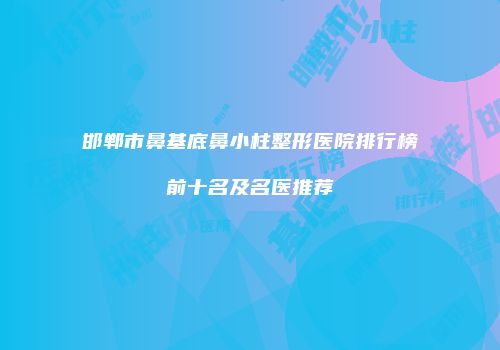 邯郸市鼻基底鼻小柱整形医院排行榜前十名及名医推荐