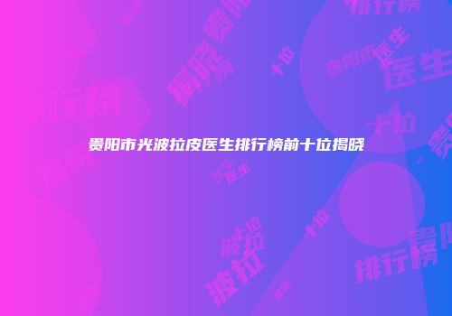 贵阳市光波拉皮医生排行榜前十位揭晓