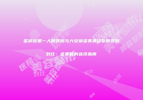 霍邱县第一人民医院与六安丽姿美美容整形医院对比：求美者的选择指南