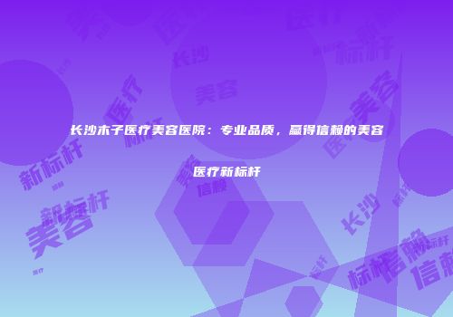 长沙木子医疗美容医院：专业品质，赢得信赖的美容医疗新标杆