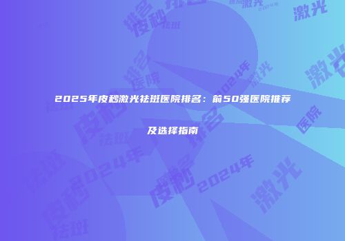 2025年皮秒激光祛斑医院排名：前50强医院推荐及选择指南