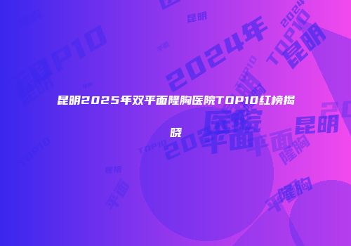 昆明2025年双平面隆胸医院TOP10红榜揭晓