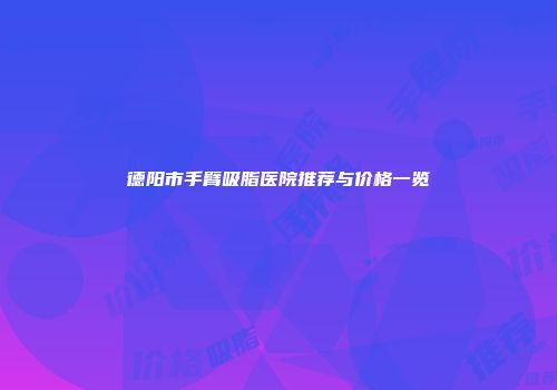 德阳市手臂吸脂医院推荐与价格一览