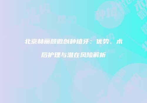 北京赫丽颜微创种植牙：优势、术后护理与潜在风险解析