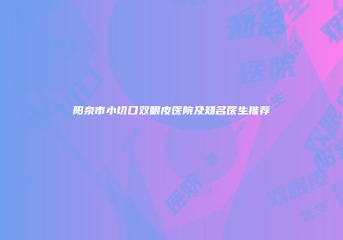 阳泉市小切口双眼皮医院及知名医生推荐