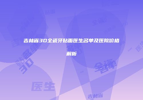 吉林省3D全瓷牙贴面医生名单及医院价格解析