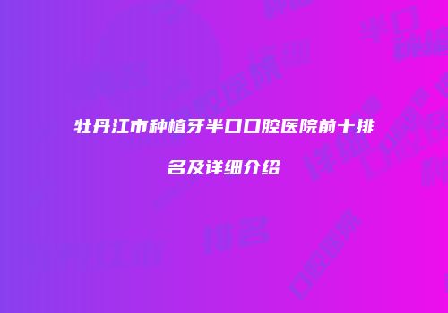 牡丹江市种植牙半口口腔医院前十排名及详细介绍