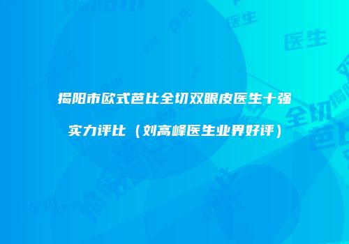 揭阳市欧式芭比全切双眼皮医生十强实力评比（刘高峰医生业界好评）