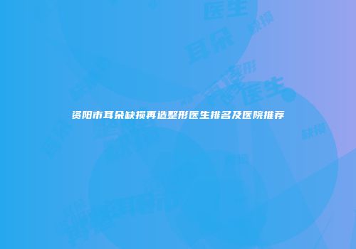 资阳市耳朵缺损再造整形医生排名及医院推荐