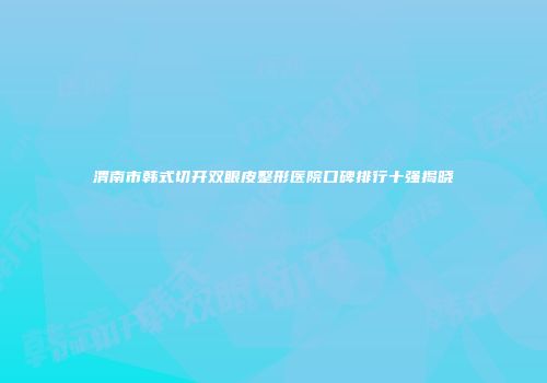 渭南市韩式切开双眼皮整形医院口碑排行十强揭晓