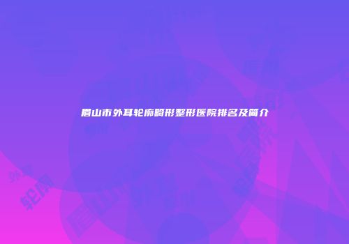眉山市外耳轮廓畸形整形医院排名及简介