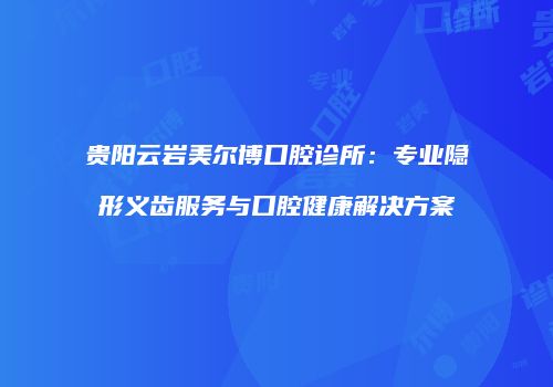 贵阳云岩美尔博口腔诊所：专业隐形义齿服务与口腔健康解决方案