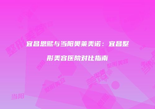 宜昌恩熙与当阳奥莱美诺：宜昌整形美容医院对比指南