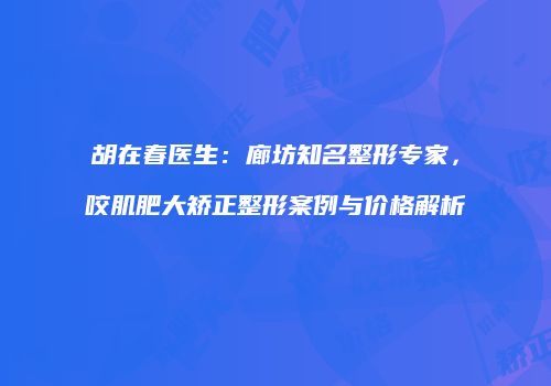 胡在春医生：廊坊知名整形专家，咬肌肥大矫正整形案例与价格解析