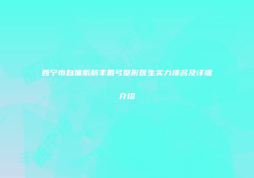 西宁市自体脂肪丰眉弓整形医生实力排名及详细介绍