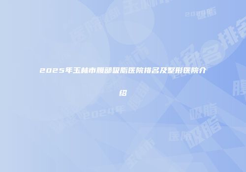 2025年玉林市腹部吸脂医院排名及整形医院介绍