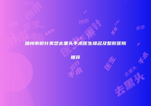 扬州市微针美塑去黑头手术医生排名及整形医院推荐