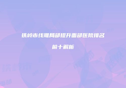 铁岭市线雕局部提升面部医院排名前十解析