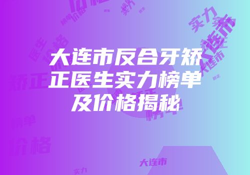 大连市反合牙矫正医生实力榜单及价格揭秘