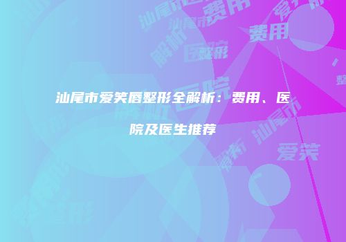 汕尾市爱笑唇整形全解析：费用、医院及医生推荐