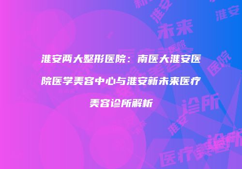 淮安两大整形医院：南医大淮安医院医学美容中心与淮安新未来医疗美容诊所解析