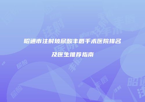 昭通市注射玻尿酸丰唇手术医院排名及医生推荐指南