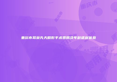 重庆市耳朵先天畸形手术费用及年龄适宜信息