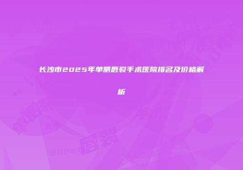 长沙市2025年单侧唇裂手术医院排名及价格解析